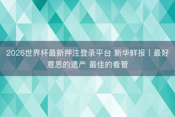 2026世界杯最新押注登录平台 新华鲜报丨最好意思的遗产 最佳的看管