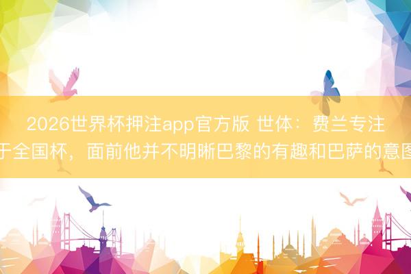 2026世界杯押注app官方版 世体:费兰专注于全国杯,面前他并不明晰巴黎的有趣和巴萨的意图