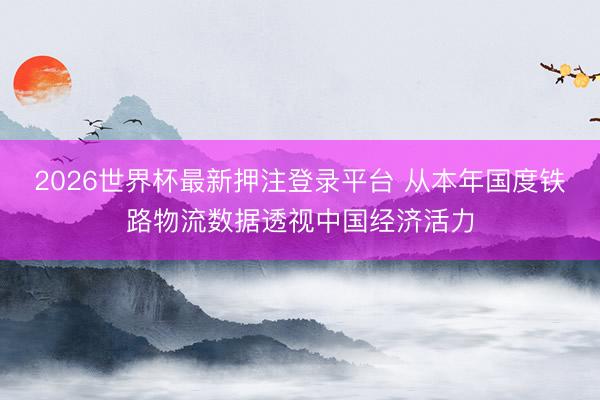 2026世界杯最新押注登录平台 从本年国度铁路物流数据透视中国经济活力