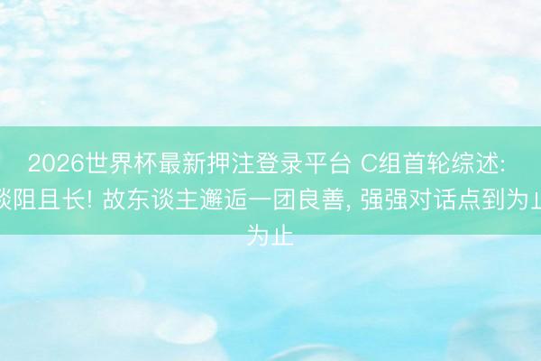 2026世界杯最新押注登录平台 C组首轮综述: 谈阻且长! 故东谈主邂逅一团良善, 强强对话点到为止