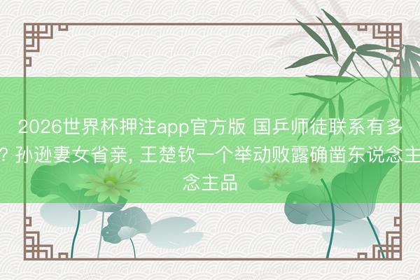 2026世界杯押注app官方版 国乒师徒联系有多暖? 孙逊妻女省亲, 王楚钦一个举动败露确凿东说念主品