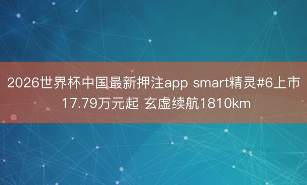 2026世界杯中国最新押注app smart精灵#6上市 17.79万元起 玄虚续航1810km