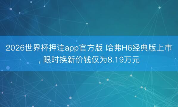 2026世界杯押注app官方版 哈弗H6经典版上市, 限时换新价钱仅为8.19万元