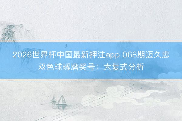 2026世界杯中国最新押注app 068期迈久忠双色球琢磨奖号:大复式分析