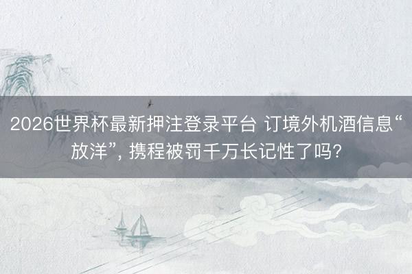 2026世界杯最新押注登录平台 订境外机酒信息“放洋”, 携程被罚千万长记性了吗?