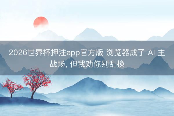 2026世界杯押注app官方版 浏览器成了 AI 主战场， 但我劝你别乱换
