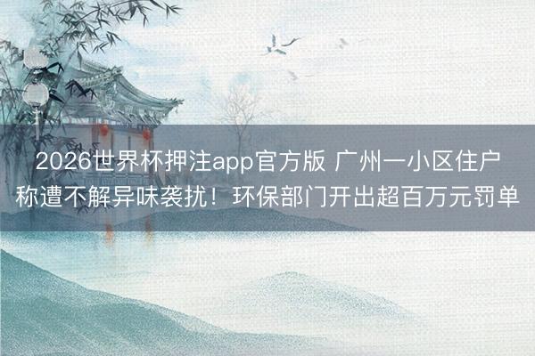 2026世界杯押注app官方版 广州一小区住户称遭不解异味袭扰！环保部门开出超百万元罚单