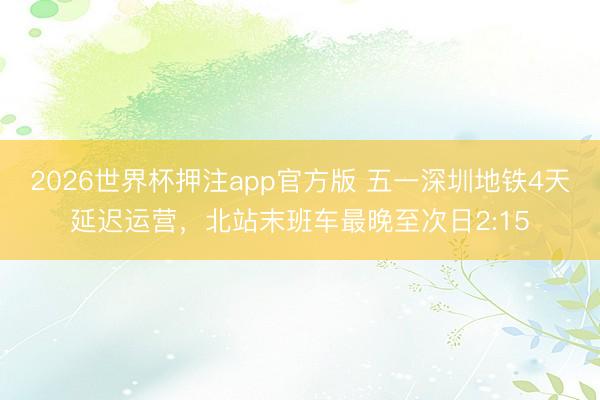 2026世界杯押注app官方版 五一深圳地铁4天延迟运营,北站末班车最晚至次日2:15