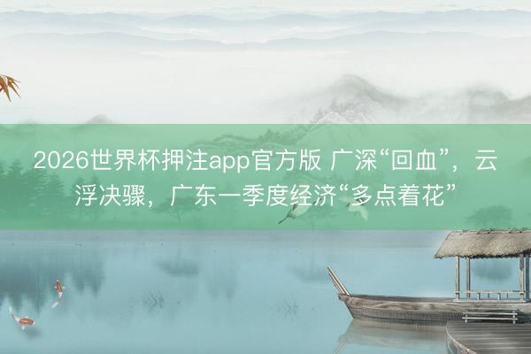 2026世界杯押注app官方版 广深“回血”,云浮决骤,广东一季度经济“多点着花”