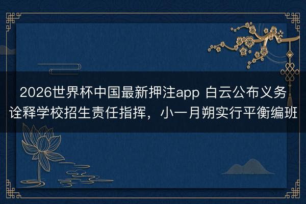 2026世界杯中国最新押注app 白云公布义务诠释学校招生责任指挥,小一月朔实行平衡编班