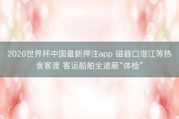 2026世界杯中国最新押注app 磁器口澄江等热食客渡 客运船舶全遮蔽“体检”