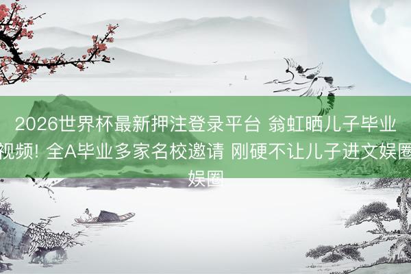 2026世界杯最新押注登录平台 翁虹晒儿子毕业视频! 全A毕业多家名校邀请 刚硬不让儿子进文娱圈