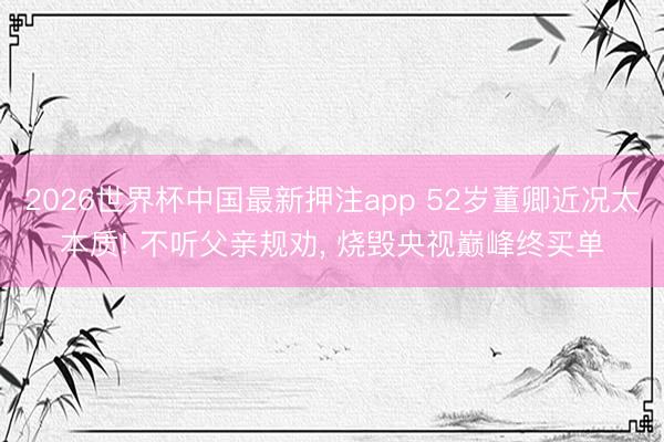 2026世界杯中国最新押注app 52岁董卿近况太本质! 不听父亲规劝, 烧毁央视巅峰终买单