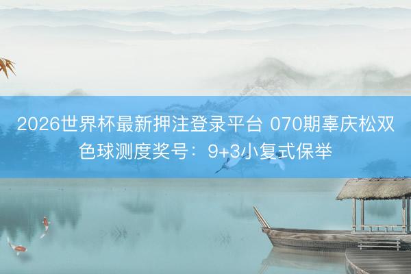 2026世界杯最新押注登录平台 070期辜庆松双色球测度奖号:9+3小复式保举